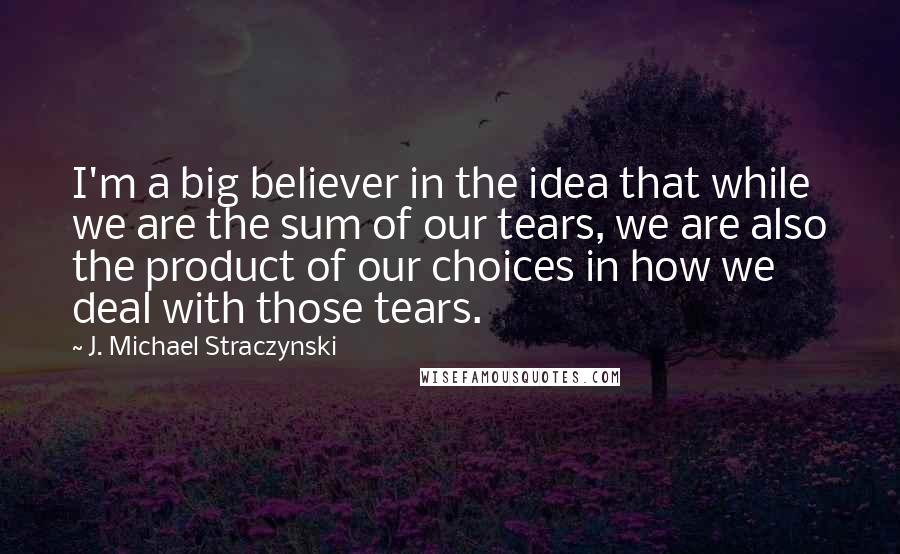 J. Michael Straczynski Quotes: I'm a big believer in the idea that while we are the sum of our tears, we are also the product of our choices in how we deal with those tears.