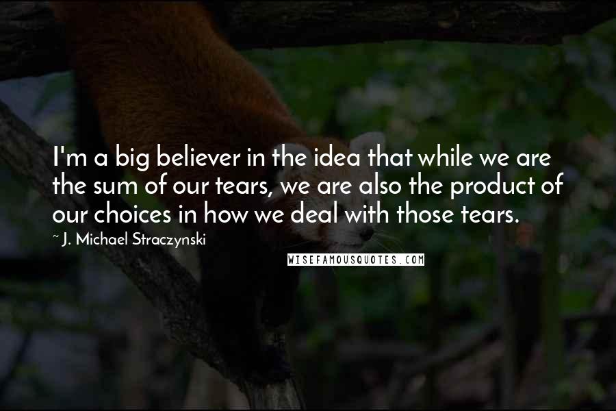 J. Michael Straczynski Quotes: I'm a big believer in the idea that while we are the sum of our tears, we are also the product of our choices in how we deal with those tears.