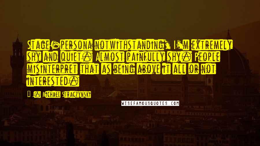 J. Michael Straczynski Quotes: Stage-persona notwithstanding, I'm extremely shy and quiet. Almost painfully shy. People misinterpret that as being above it all or not interested.