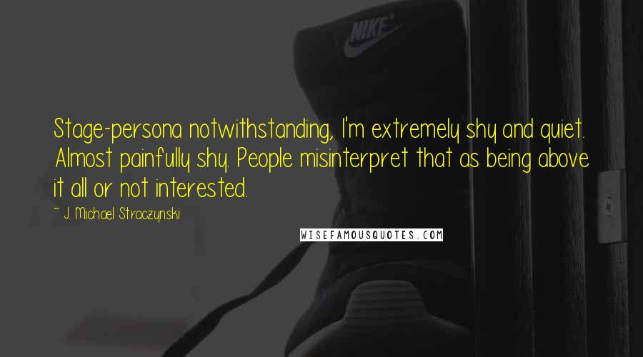 J. Michael Straczynski Quotes: Stage-persona notwithstanding, I'm extremely shy and quiet. Almost painfully shy. People misinterpret that as being above it all or not interested.