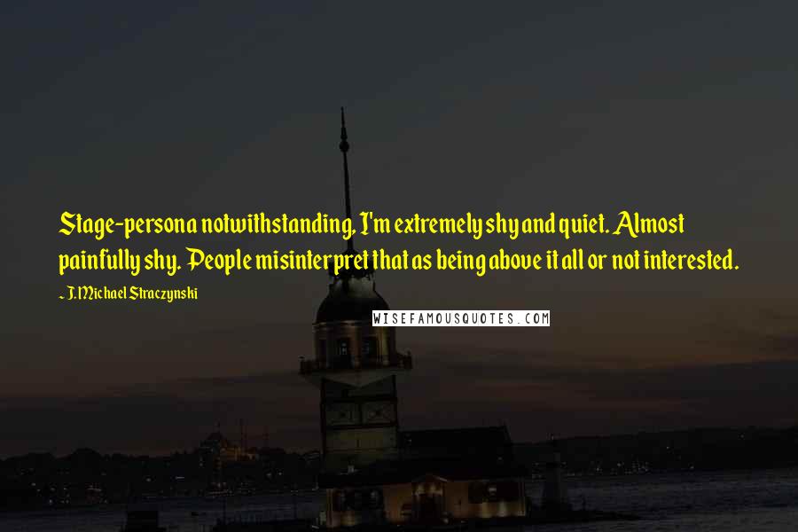 J. Michael Straczynski Quotes: Stage-persona notwithstanding, I'm extremely shy and quiet. Almost painfully shy. People misinterpret that as being above it all or not interested.