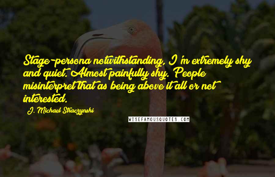 J. Michael Straczynski Quotes: Stage-persona notwithstanding, I'm extremely shy and quiet. Almost painfully shy. People misinterpret that as being above it all or not interested.