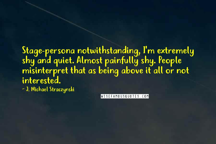 J. Michael Straczynski Quotes: Stage-persona notwithstanding, I'm extremely shy and quiet. Almost painfully shy. People misinterpret that as being above it all or not interested.