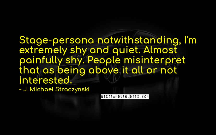 J. Michael Straczynski Quotes: Stage-persona notwithstanding, I'm extremely shy and quiet. Almost painfully shy. People misinterpret that as being above it all or not interested.