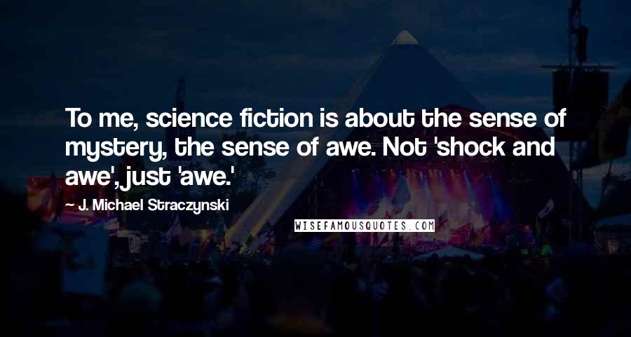 J. Michael Straczynski Quotes: To me, science fiction is about the sense of mystery, the sense of awe. Not 'shock and awe', just 'awe.'