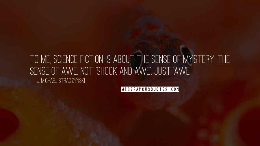 J. Michael Straczynski Quotes: To me, science fiction is about the sense of mystery, the sense of awe. Not 'shock and awe', just 'awe.'