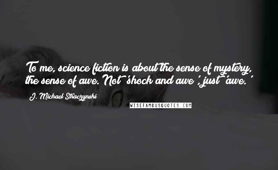 J. Michael Straczynski Quotes: To me, science fiction is about the sense of mystery, the sense of awe. Not 'shock and awe', just 'awe.'
