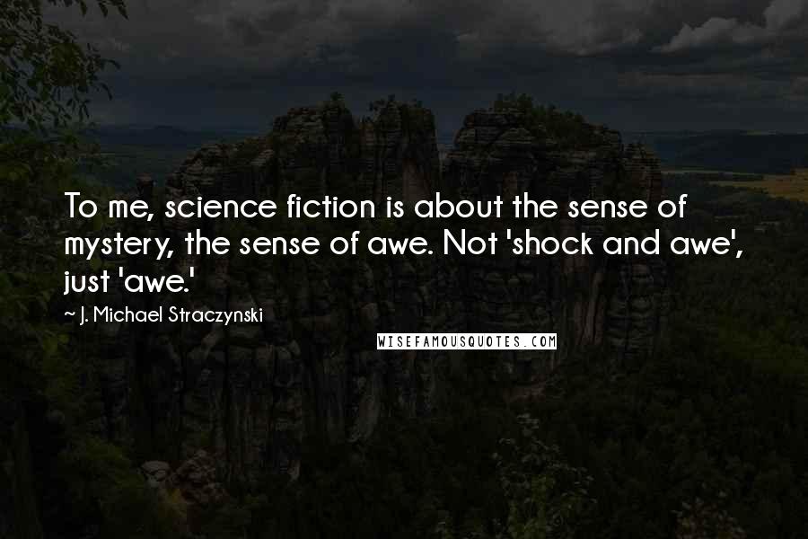 J. Michael Straczynski Quotes: To me, science fiction is about the sense of mystery, the sense of awe. Not 'shock and awe', just 'awe.'