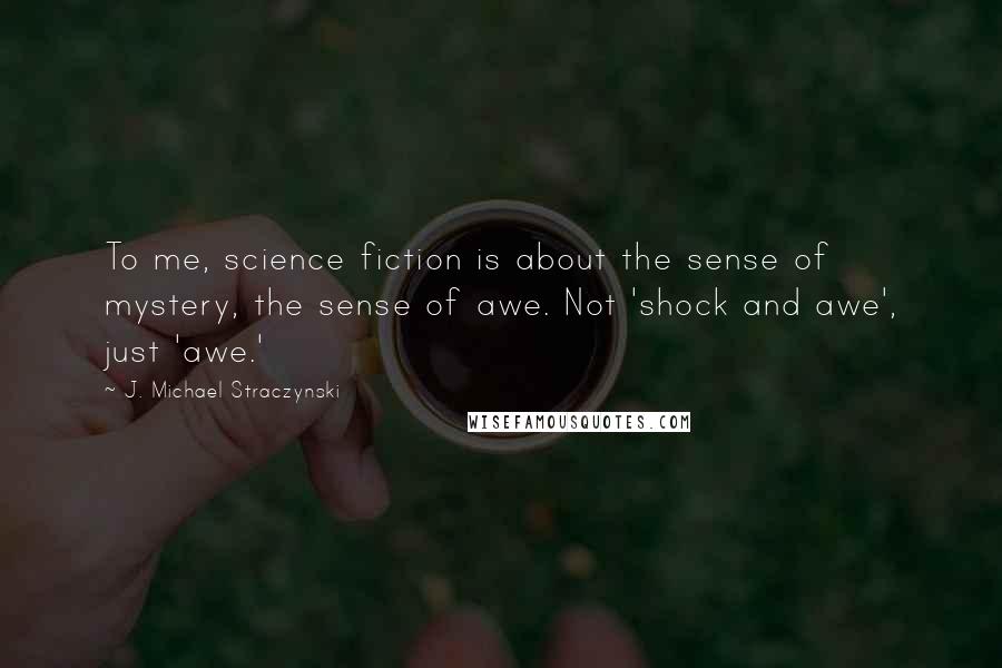 J. Michael Straczynski Quotes: To me, science fiction is about the sense of mystery, the sense of awe. Not 'shock and awe', just 'awe.'