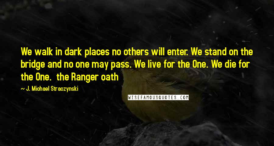 J. Michael Straczynski Quotes: We walk in dark places no others will enter. We stand on the bridge and no one may pass. We live for the One. We die for the One.  the Ranger oath