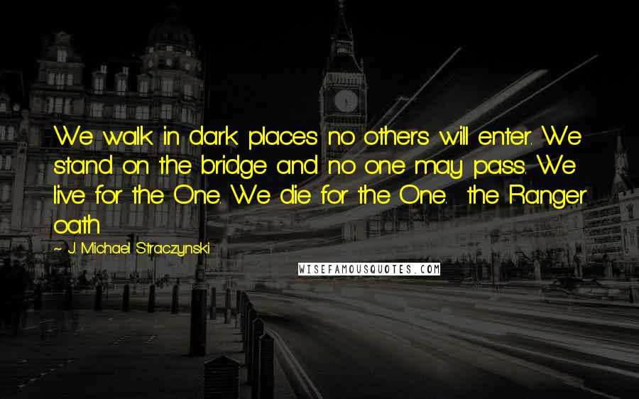 J. Michael Straczynski Quotes: We walk in dark places no others will enter. We stand on the bridge and no one may pass. We live for the One. We die for the One.  the Ranger oath
