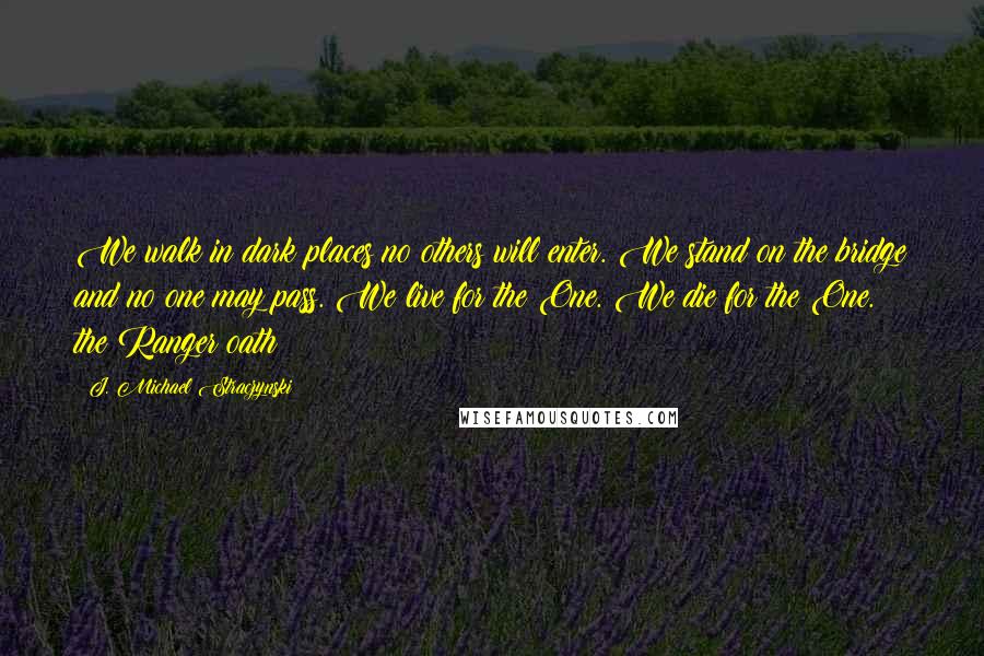 J. Michael Straczynski Quotes: We walk in dark places no others will enter. We stand on the bridge and no one may pass. We live for the One. We die for the One.  the Ranger oath