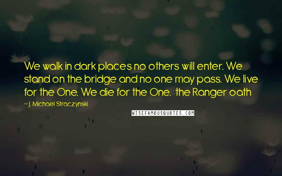 J. Michael Straczynski Quotes: We walk in dark places no others will enter. We stand on the bridge and no one may pass. We live for the One. We die for the One.  the Ranger oath