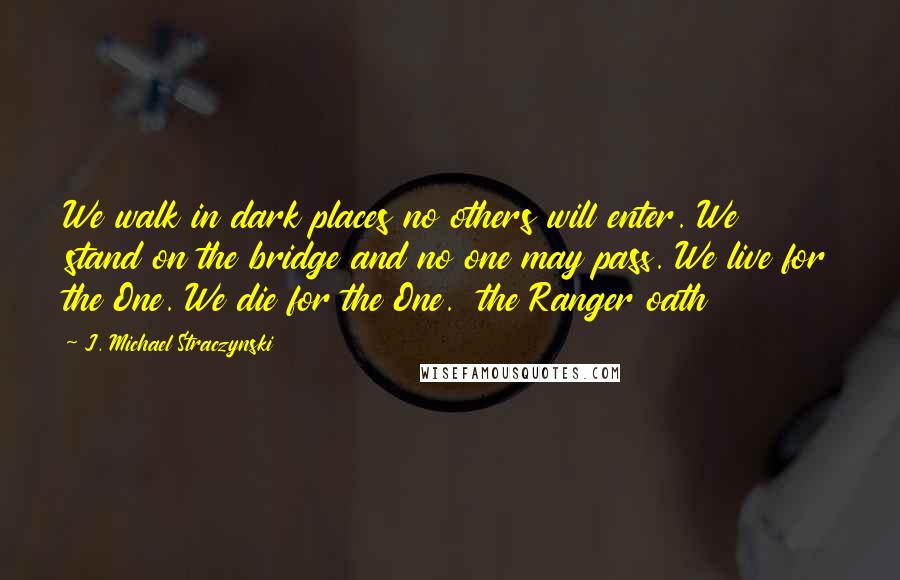 J. Michael Straczynski Quotes: We walk in dark places no others will enter. We stand on the bridge and no one may pass. We live for the One. We die for the One.  the Ranger oath