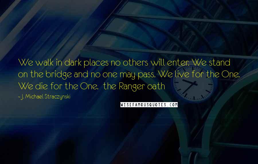 J. Michael Straczynski Quotes: We walk in dark places no others will enter. We stand on the bridge and no one may pass. We live for the One. We die for the One.  the Ranger oath