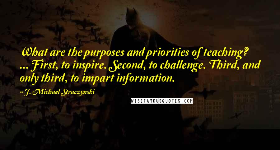 J. Michael Straczynski Quotes: What are the purposes and priorities of teaching? ... First, to inspire. Second, to challenge. Third, and only third, to impart information.