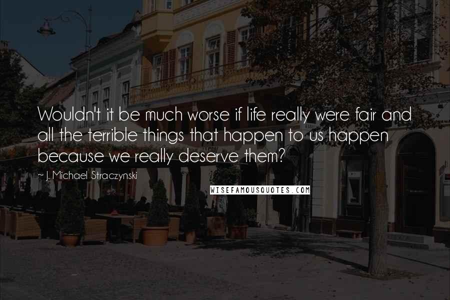 J. Michael Straczynski Quotes: Wouldn't it be much worse if life really were fair and all the terrible things that happen to us happen because we really deserve them?