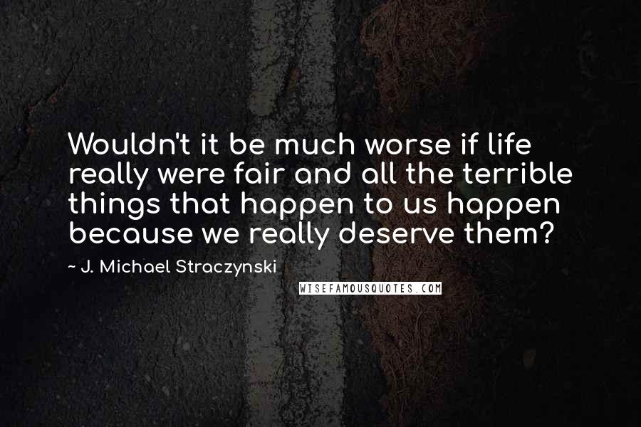 J. Michael Straczynski Quotes: Wouldn't it be much worse if life really were fair and all the terrible things that happen to us happen because we really deserve them?