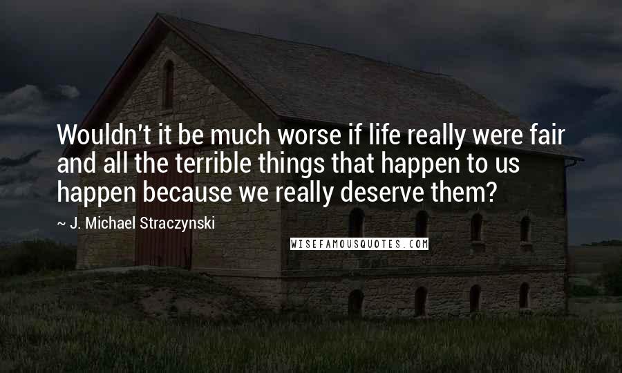 J. Michael Straczynski Quotes: Wouldn't it be much worse if life really were fair and all the terrible things that happen to us happen because we really deserve them?