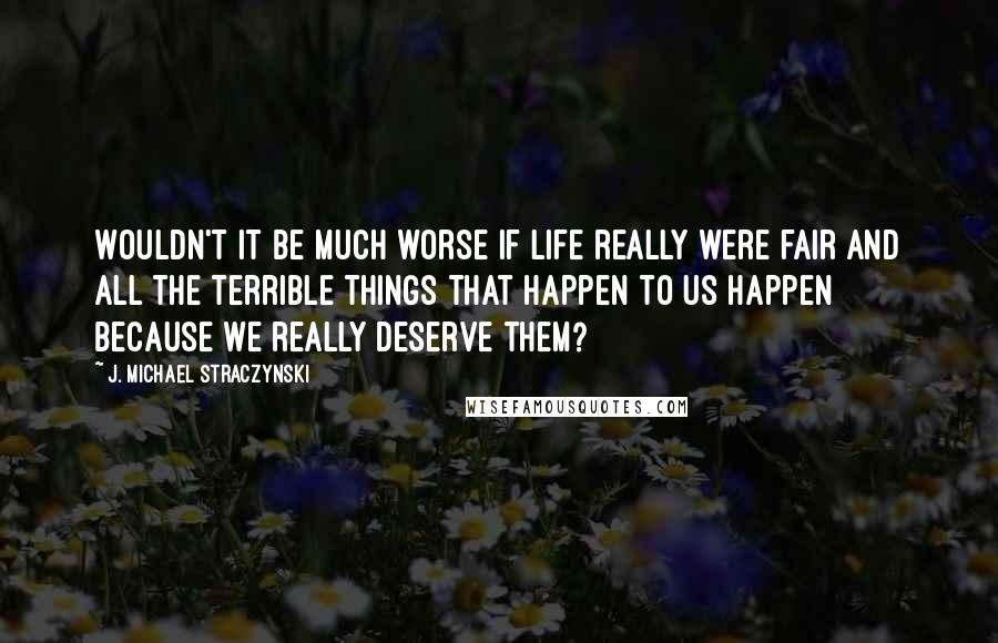 J. Michael Straczynski Quotes: Wouldn't it be much worse if life really were fair and all the terrible things that happen to us happen because we really deserve them?