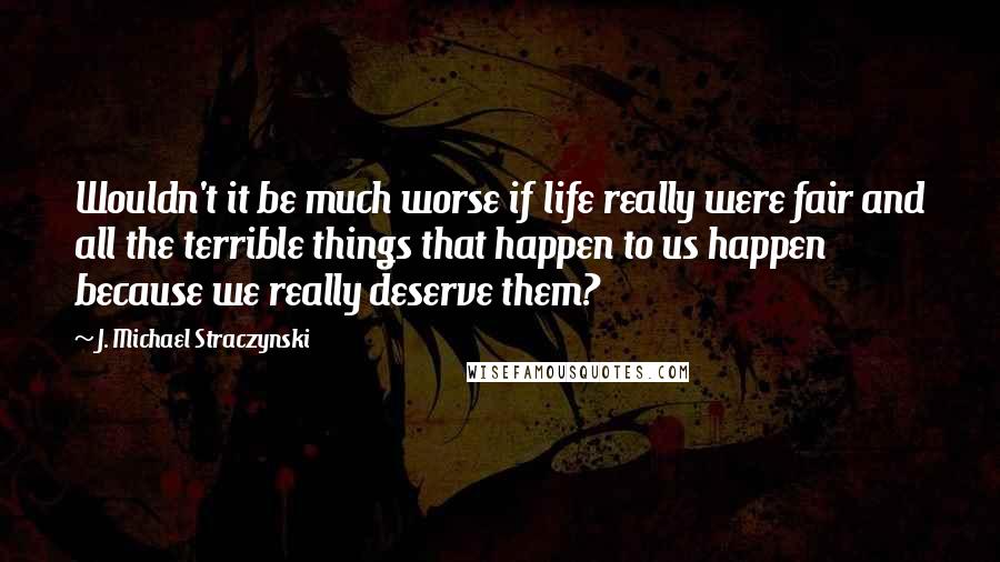 J. Michael Straczynski Quotes: Wouldn't it be much worse if life really were fair and all the terrible things that happen to us happen because we really deserve them?