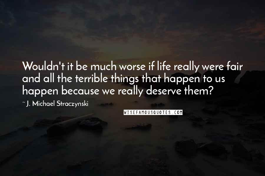 J. Michael Straczynski Quotes: Wouldn't it be much worse if life really were fair and all the terrible things that happen to us happen because we really deserve them?