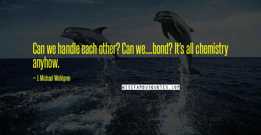 J. Michael Wahlgren Quotes: Can we handle each other? Can we....bond? It's all chemistry anyhow.