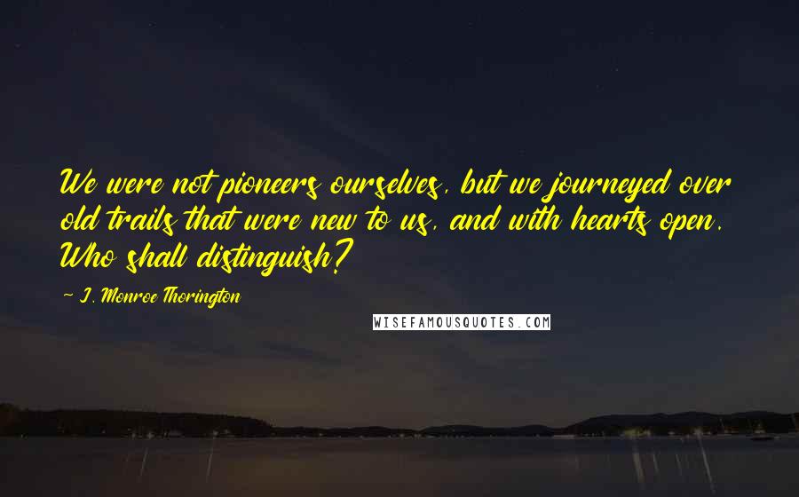 J. Monroe Thorington Quotes: We were not pioneers ourselves, but we journeyed over old trails that were new to us, and with hearts open. Who shall distinguish?