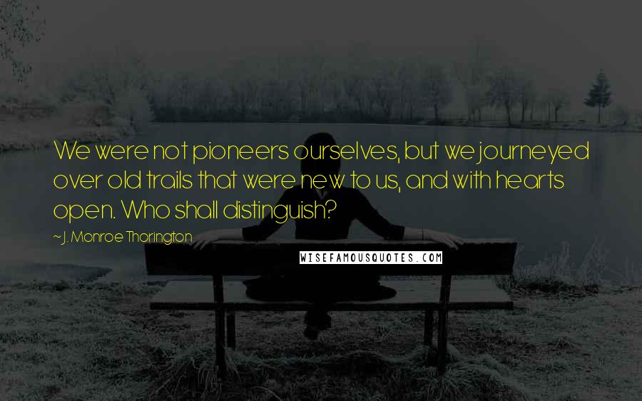 J. Monroe Thorington Quotes: We were not pioneers ourselves, but we journeyed over old trails that were new to us, and with hearts open. Who shall distinguish?