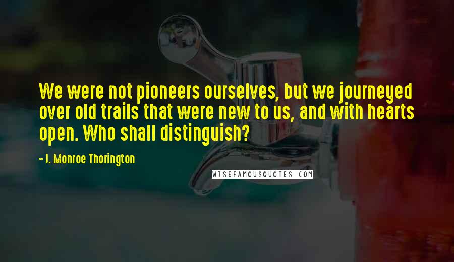 J. Monroe Thorington Quotes: We were not pioneers ourselves, but we journeyed over old trails that were new to us, and with hearts open. Who shall distinguish?