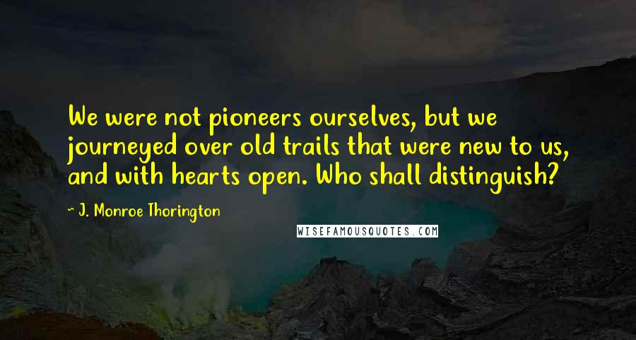 J. Monroe Thorington Quotes: We were not pioneers ourselves, but we journeyed over old trails that were new to us, and with hearts open. Who shall distinguish?