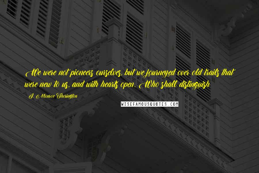 J. Monroe Thorington Quotes: We were not pioneers ourselves, but we journeyed over old trails that were new to us, and with hearts open. Who shall distinguish?