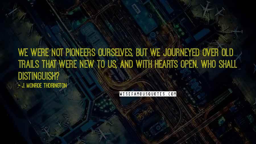 J. Monroe Thorington Quotes: We were not pioneers ourselves, but we journeyed over old trails that were new to us, and with hearts open. Who shall distinguish?