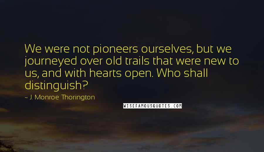 J. Monroe Thorington Quotes: We were not pioneers ourselves, but we journeyed over old trails that were new to us, and with hearts open. Who shall distinguish?