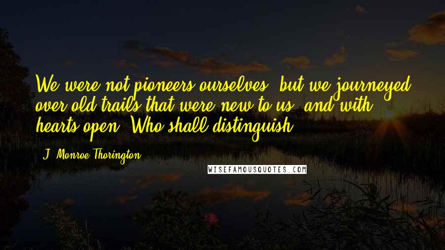 J. Monroe Thorington Quotes: We were not pioneers ourselves, but we journeyed over old trails that were new to us, and with hearts open. Who shall distinguish?