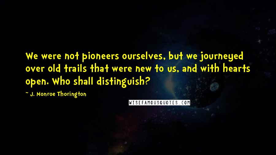 J. Monroe Thorington Quotes: We were not pioneers ourselves, but we journeyed over old trails that were new to us, and with hearts open. Who shall distinguish?