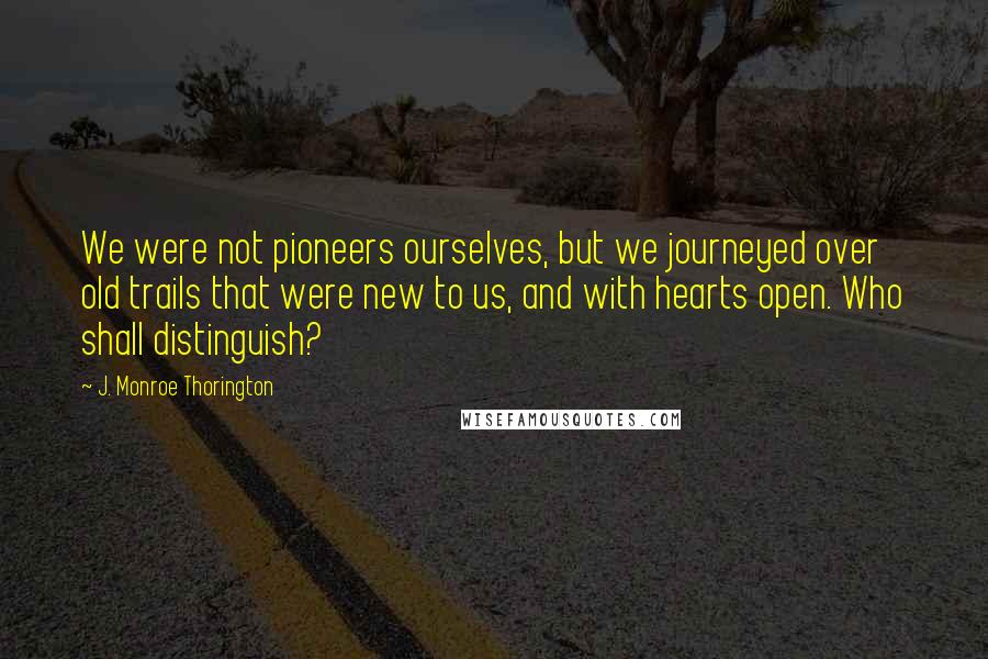 J. Monroe Thorington Quotes: We were not pioneers ourselves, but we journeyed over old trails that were new to us, and with hearts open. Who shall distinguish?