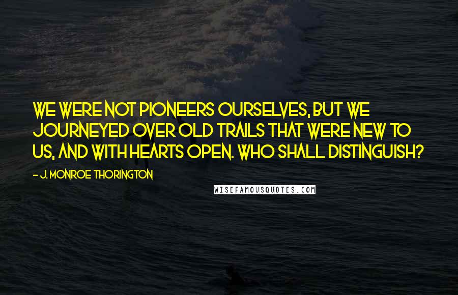 J. Monroe Thorington Quotes: We were not pioneers ourselves, but we journeyed over old trails that were new to us, and with hearts open. Who shall distinguish?