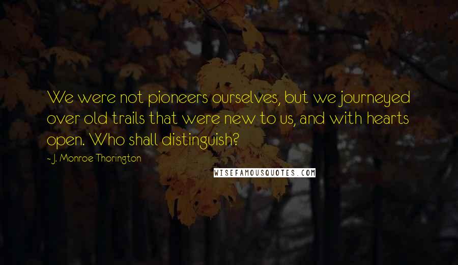 J. Monroe Thorington Quotes: We were not pioneers ourselves, but we journeyed over old trails that were new to us, and with hearts open. Who shall distinguish?