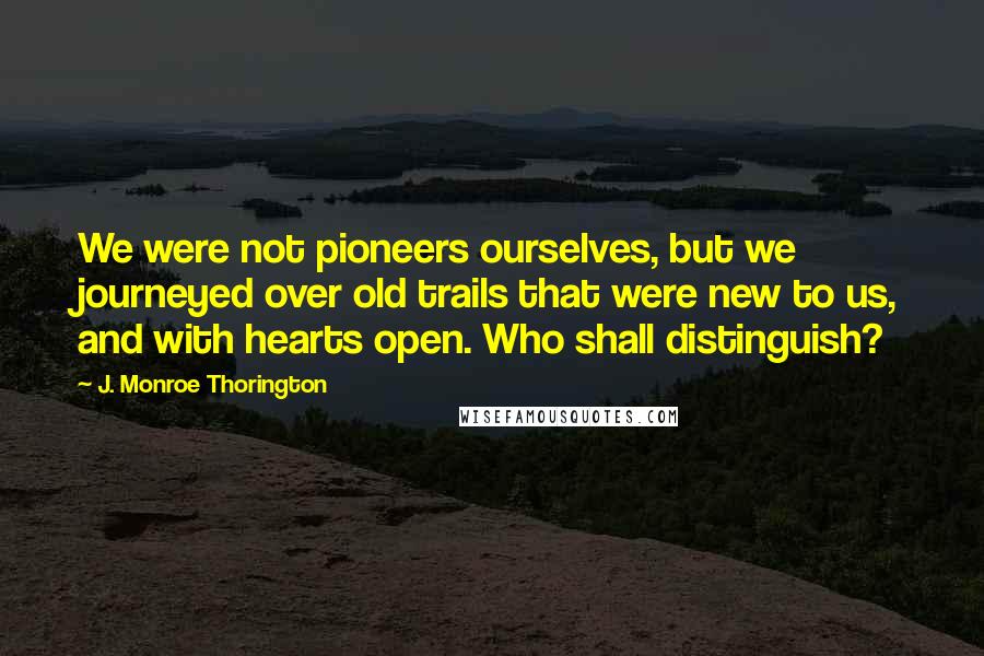 J. Monroe Thorington Quotes: We were not pioneers ourselves, but we journeyed over old trails that were new to us, and with hearts open. Who shall distinguish?