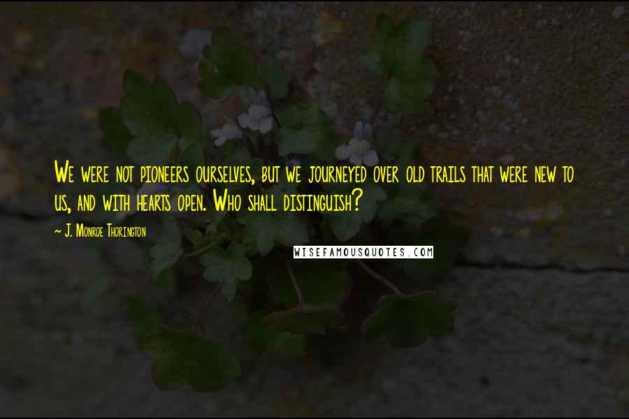 J. Monroe Thorington Quotes: We were not pioneers ourselves, but we journeyed over old trails that were new to us, and with hearts open. Who shall distinguish?