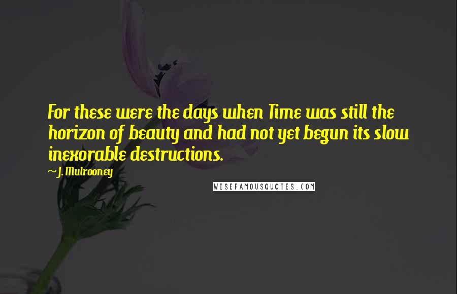 J. Mulrooney Quotes: For these were the days when Time was still the horizon of beauty and had not yet begun its slow inexorable destructions.