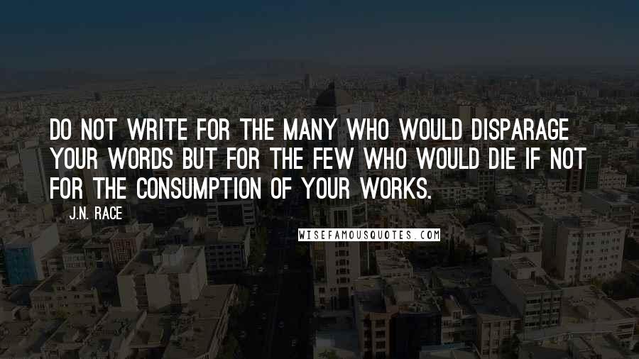 J.N. Race Quotes: Do not write for the many who would disparage your words but for the few who would die if not for the consumption of your works.