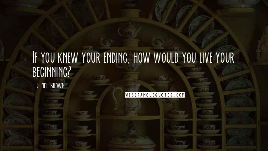 J. Nell Brown Quotes: If you knew your ending, how would you live your beginning?