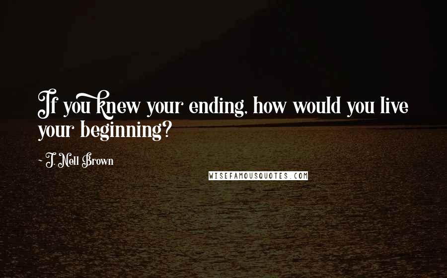 J. Nell Brown Quotes: If you knew your ending, how would you live your beginning?