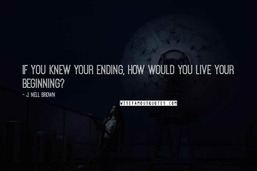 J. Nell Brown Quotes: If you knew your ending, how would you live your beginning?