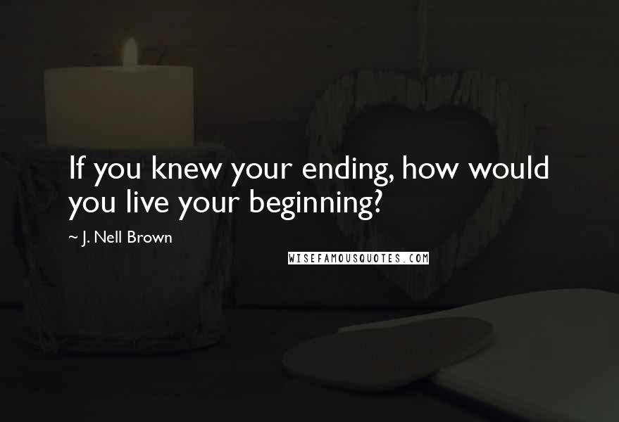 J. Nell Brown Quotes: If you knew your ending, how would you live your beginning?