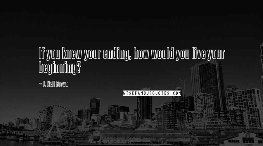 J. Nell Brown Quotes: If you knew your ending, how would you live your beginning?