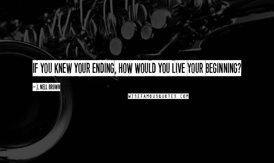 J. Nell Brown Quotes: If you knew your ending, how would you live your beginning?