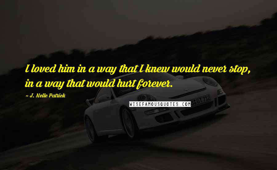 J. Nelle Patrick Quotes: I loved him in a way that I knew would never stop, in a way that would hurt forever.